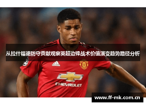 从拉什福德防守贡献观察英超边锋战术价值演变趋势路径分析 从拉什福德防守贡献观察英超边锋战术价值演变趋势路径分析