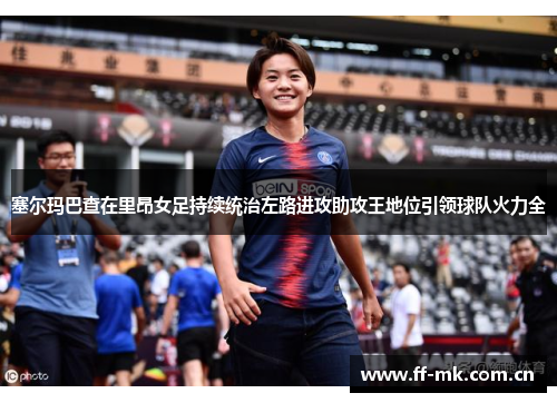 塞尔玛巴查在里昂女足持续统治左路进攻助攻王地位引领球队火力全 塞尔玛巴查在里昂女足持续统治左路进攻助攻王地位引领球队火力全