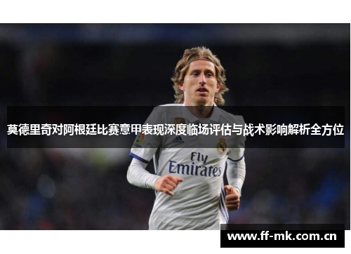 莫德里奇对阿根廷比赛意甲表现深度临场评估与战术影响解析全方位