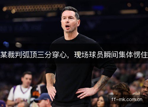 某裁判弧顶三分穿心，现场球员瞬间集体愣住