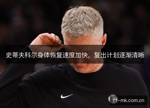 史蒂夫科尔身体恢复速度加快，复出计划逐渐清晰
